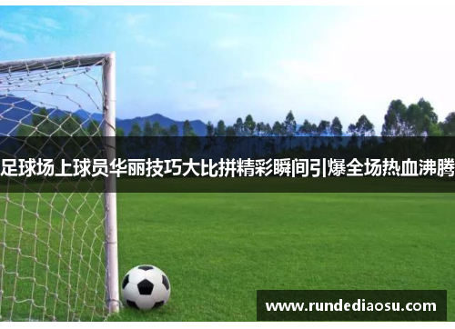 足球场上球员华丽技巧大比拼精彩瞬间引爆全场热血沸腾