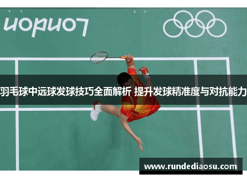 羽毛球中远球发球技巧全面解析 提升发球精准度与对抗能力