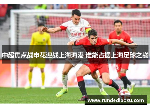 中超焦点战申花迎战上海海港 谁能占据上海足球之巅