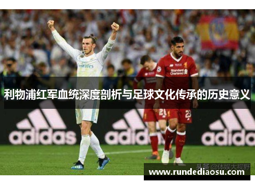 利物浦红军血统深度剖析与足球文化传承的历史意义