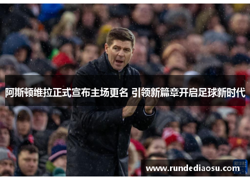 阿斯顿维拉正式宣布主场更名 引领新篇章开启足球新时代