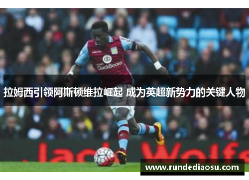 拉姆西引领阿斯顿维拉崛起 成为英超新势力的关键人物