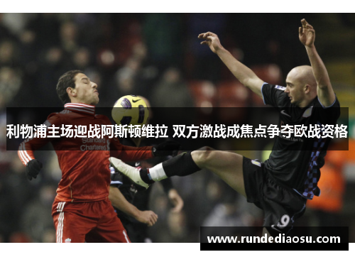 利物浦主场迎战阿斯顿维拉 双方激战成焦点争夺欧战资格
