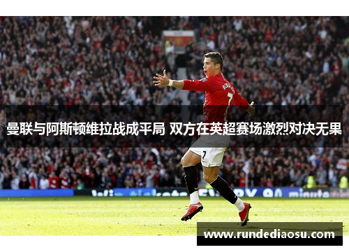 曼联与阿斯顿维拉战成平局 双方在英超赛场激烈对决无果